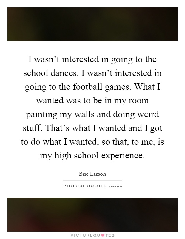I wasn't interested in going to the school dances. I wasn't interested in going to the football games. What I wanted was to be in my room painting my walls and doing weird stuff. That's what I wanted and I got to do what I wanted, so that, to me, is my high school experience Picture Quote #1