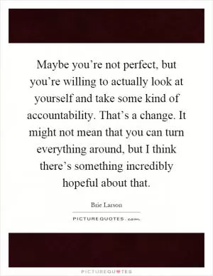 Maybe you’re not perfect, but you’re willing to actually look at yourself and take some kind of accountability. That’s a change. It might not mean that you can turn everything around, but I think there’s something incredibly hopeful about that Picture Quote #1