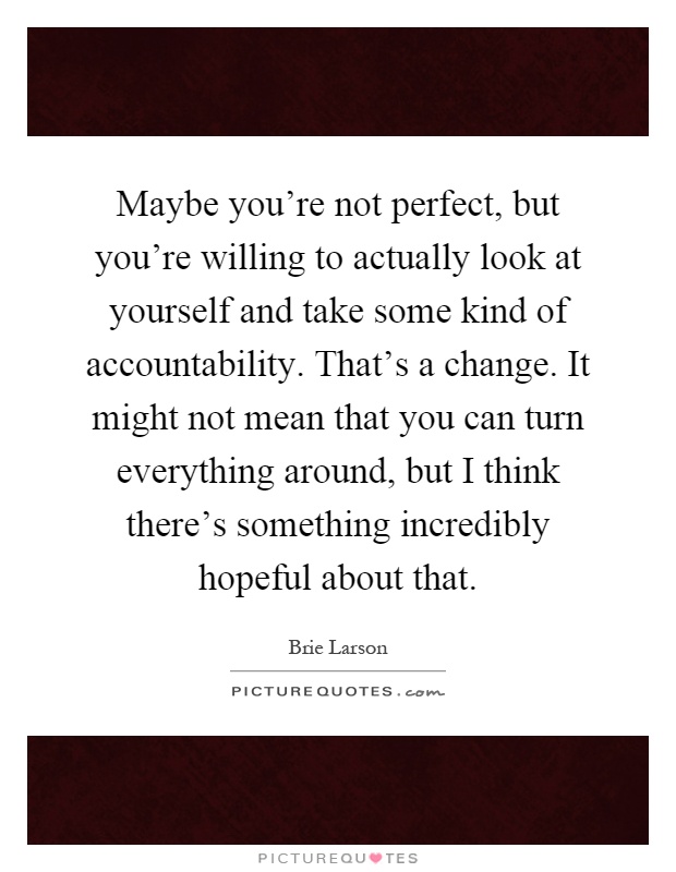 Maybe you're not perfect, but you're willing to actually look at yourself and take some kind of accountability. That's a change. It might not mean that you can turn everything around, but I think there's something incredibly hopeful about that Picture Quote #1