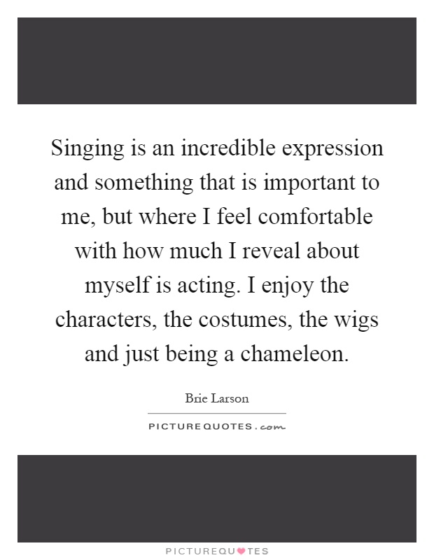 Singing is an incredible expression and something that is important to me, but where I feel comfortable with how much I reveal about myself is acting. I enjoy the characters, the costumes, the wigs and just being a chameleon Picture Quote #1
