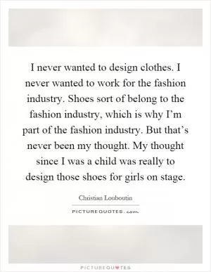 I never wanted to design clothes. I never wanted to work for the fashion industry. Shoes sort of belong to the fashion industry, which is why I’m part of the fashion industry. But that’s never been my thought. My thought since I was a child was really to design those shoes for girls on stage Picture Quote #1