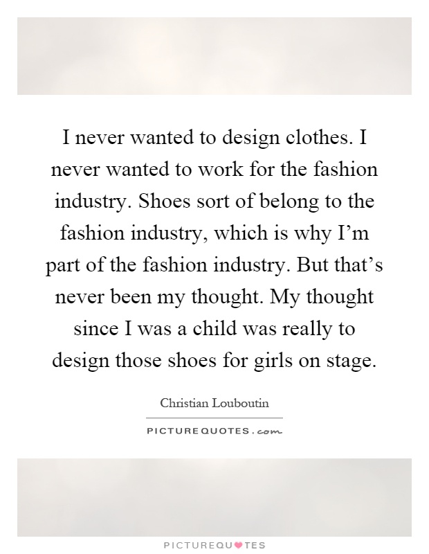 I never wanted to design clothes. I never wanted to work for the fashion industry. Shoes sort of belong to the fashion industry, which is why I'm part of the fashion industry. But that's never been my thought. My thought since I was a child was really to design those shoes for girls on stage Picture Quote #1