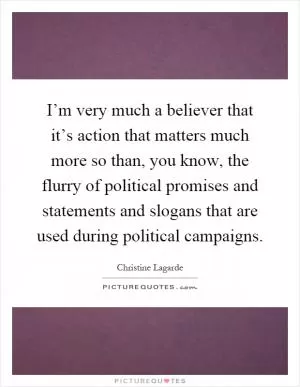 I’m very much a believer that it’s action that matters much more so than, you know, the flurry of political promises and statements and slogans that are used during political campaigns Picture Quote #1