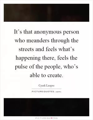 It’s that anonymous person who meanders through the streets and feels what’s happening there, feels the pulse of the people, who’s able to create Picture Quote #1