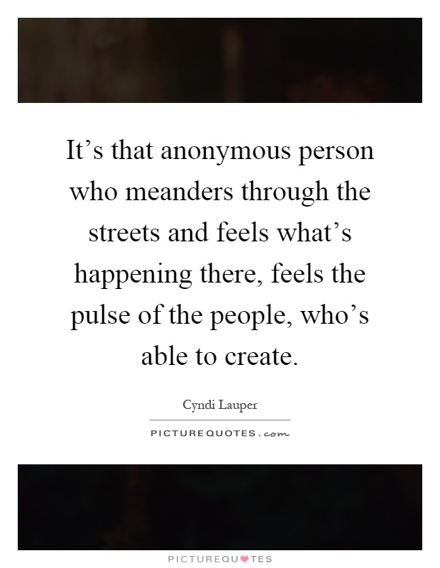 It's that anonymous person who meanders through the streets and feels what's happening there, feels the pulse of the people, who's able to create Picture Quote #1