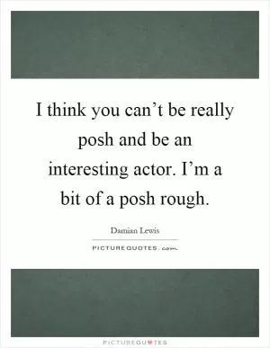 I think you can’t be really posh and be an interesting actor. I’m a bit of a posh rough Picture Quote #1