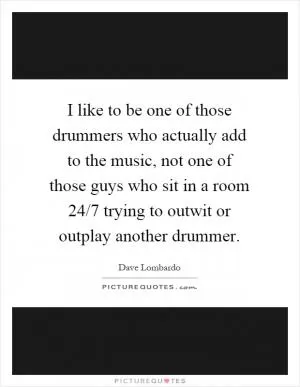I like to be one of those drummers who actually add to the music, not one of those guys who sit in a room 24/7 trying to outwit or outplay another drummer Picture Quote #1