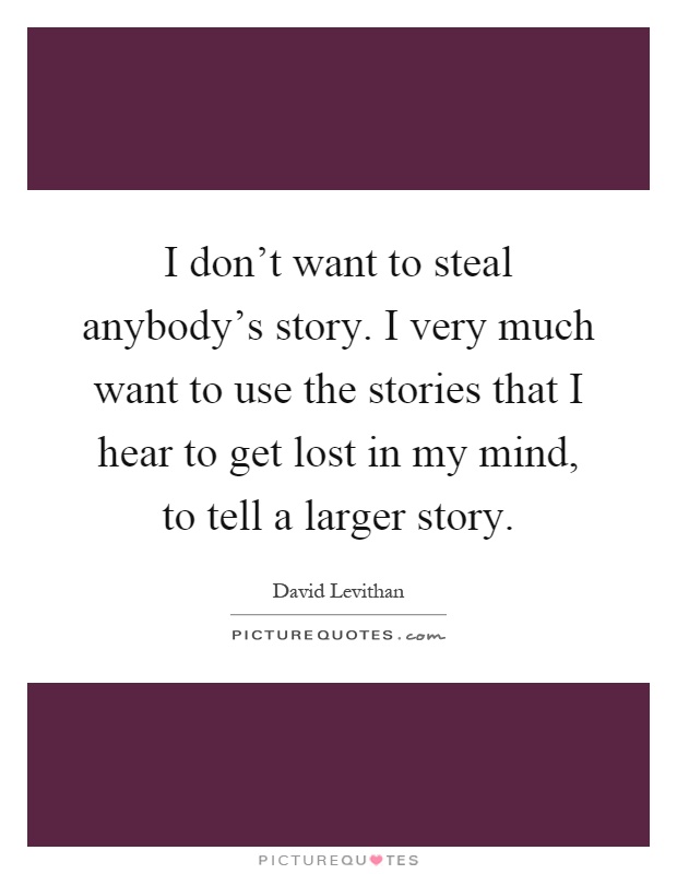 I don't want to steal anybody's story. I very much want to use the stories that I hear to get lost in my mind, to tell a larger story Picture Quote #1