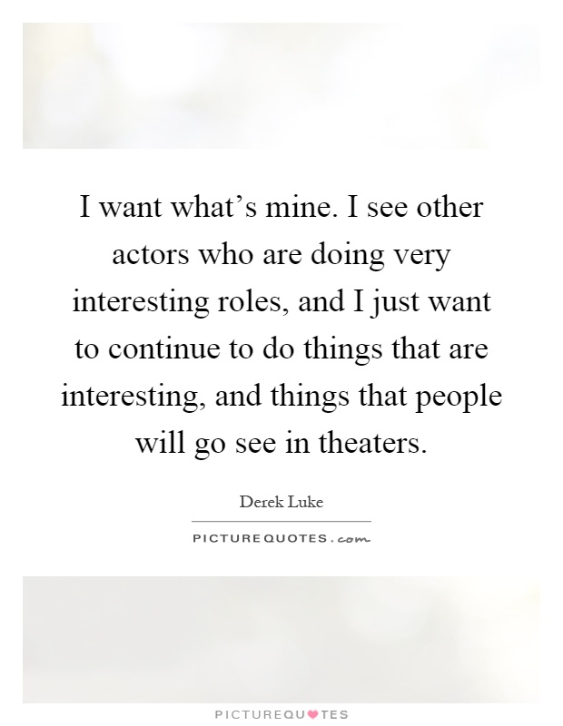 I want what's mine. I see other actors who are doing very interesting roles, and I just want to continue to do things that are interesting, and things that people will go see in theaters Picture Quote #1