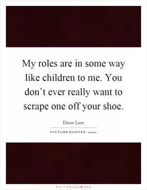 My roles are in some way like children to me. You don’t ever really want to scrape one off your shoe Picture Quote #1
