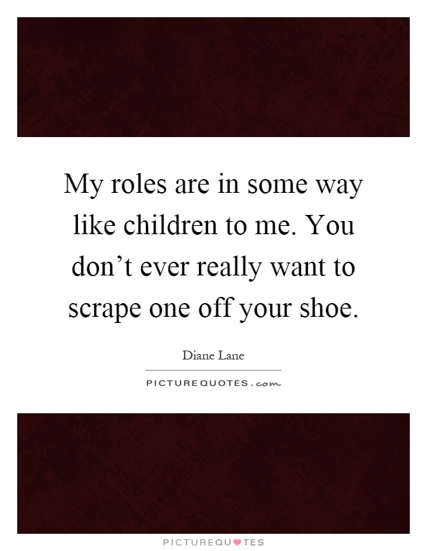 My roles are in some way like children to me. You don't ever really want to scrape one off your shoe Picture Quote #1
