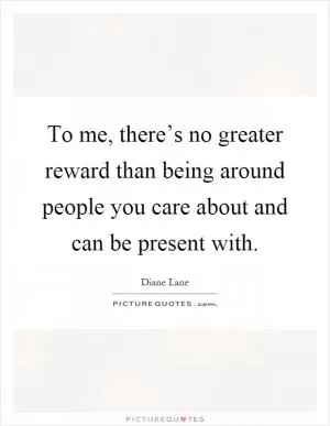 To me, there’s no greater reward than being around people you care about and can be present with Picture Quote #1