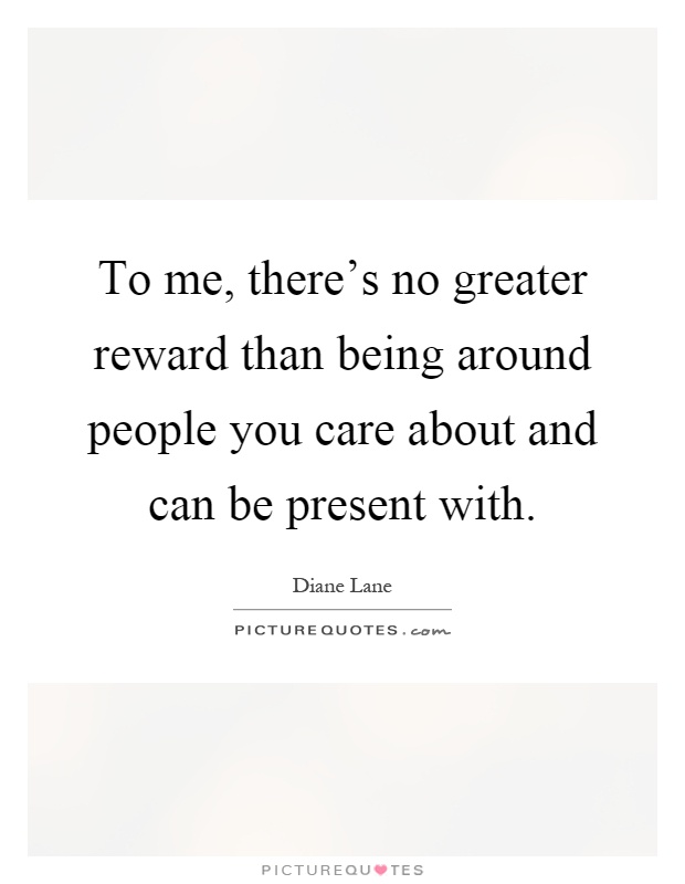 To me, there's no greater reward than being around people you care about and can be present with Picture Quote #1