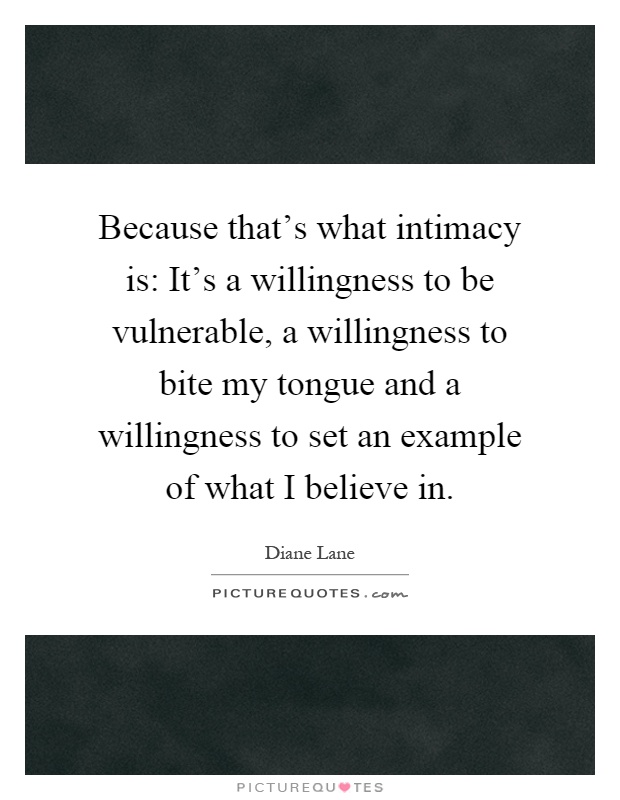 Because that's what intimacy is: It's a willingness to be vulnerable, a willingness to bite my tongue and a willingness to set an example of what I believe in Picture Quote #1