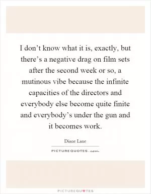 I don’t know what it is, exactly, but there’s a negative drag on film sets after the second week or so, a mutinous vibe because the infinite capacities of the directors and everybody else become quite finite and everybody’s under the gun and it becomes work Picture Quote #1