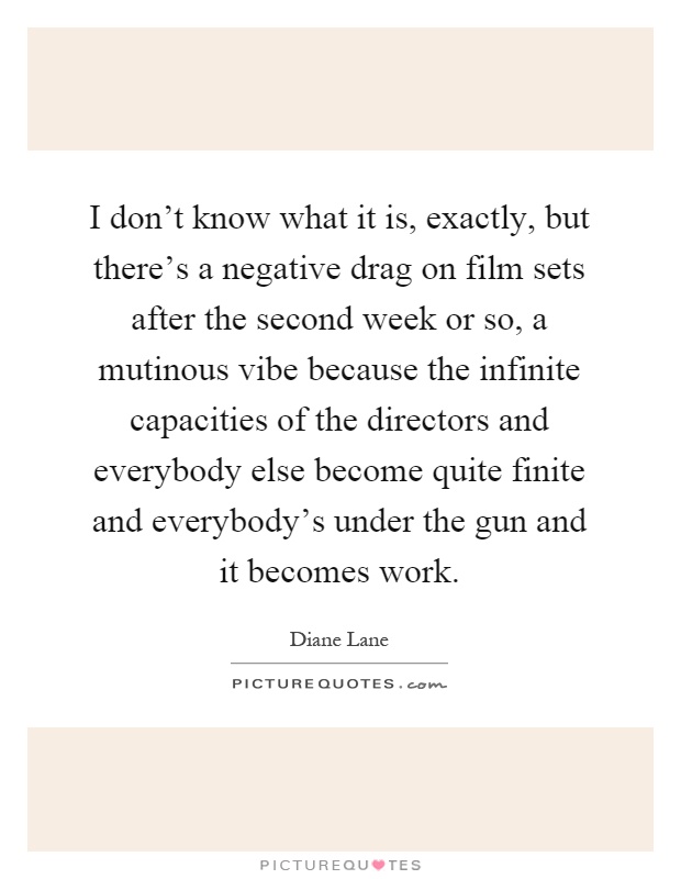 I don't know what it is, exactly, but there's a negative drag on film sets after the second week or so, a mutinous vibe because the infinite capacities of the directors and everybody else become quite finite and everybody's under the gun and it becomes work Picture Quote #1