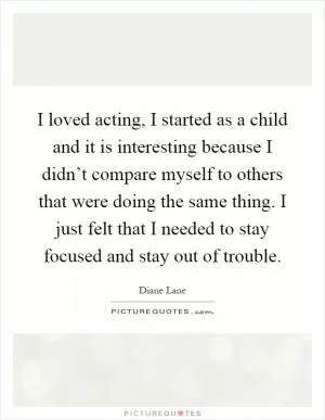 I loved acting, I started as a child and it is interesting because I didn’t compare myself to others that were doing the same thing. I just felt that I needed to stay focused and stay out of trouble Picture Quote #1