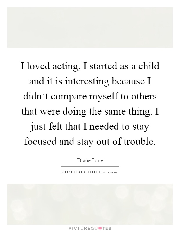 I loved acting, I started as a child and it is interesting because I didn't compare myself to others that were doing the same thing. I just felt that I needed to stay focused and stay out of trouble Picture Quote #1