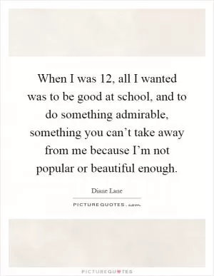 When I was 12, all I wanted was to be good at school, and to do something admirable, something you can’t take away from me because I’m not popular or beautiful enough Picture Quote #1