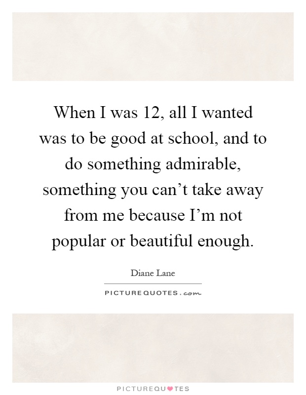 When I was 12, all I wanted was to be good at school, and to do something admirable, something you can't take away from me because I'm not popular or beautiful enough Picture Quote #1