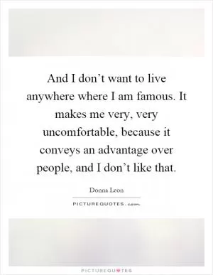And I don’t want to live anywhere where I am famous. It makes me very, very uncomfortable, because it conveys an advantage over people, and I don’t like that Picture Quote #1