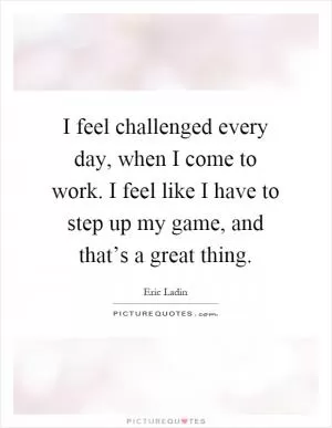 I feel challenged every day, when I come to work. I feel like I have to step up my game, and that’s a great thing Picture Quote #1