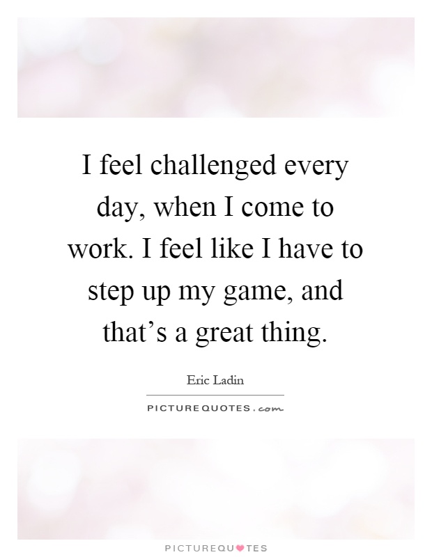I feel challenged every day, when I come to work. I feel like I have to step up my game, and that's a great thing Picture Quote #1