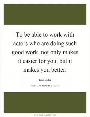 To be able to work with actors who are doing such good work, not only makes it easier for you, but it makes you better Picture Quote #1