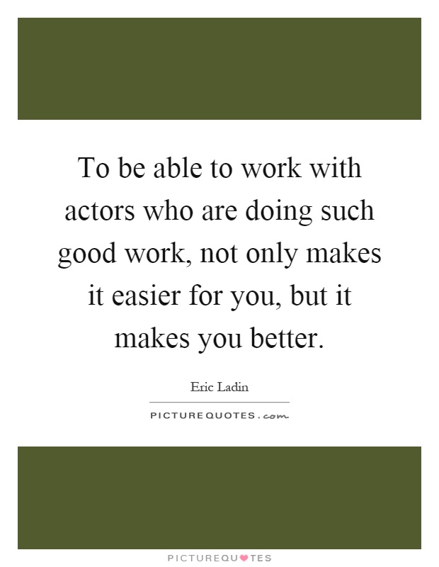 To be able to work with actors who are doing such good work, not only makes it easier for you, but it makes you better Picture Quote #1