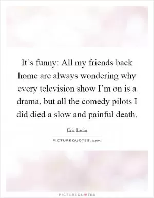 It’s funny: All my friends back home are always wondering why every television show I’m on is a drama, but all the comedy pilots I did died a slow and painful death Picture Quote #1