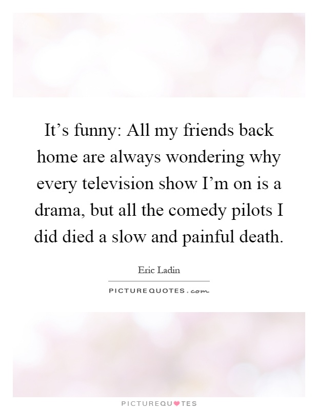 It's funny: All my friends back home are always wondering why every television show I'm on is a drama, but all the comedy pilots I did died a slow and painful death Picture Quote #1