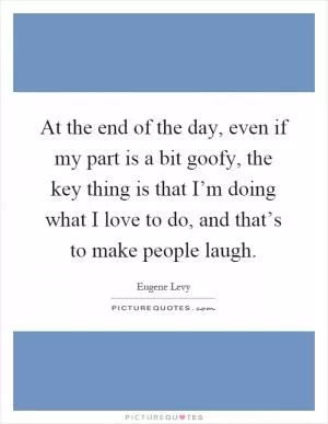 At the end of the day, even if my part is a bit goofy, the key thing is that I’m doing what I love to do, and that’s to make people laugh Picture Quote #1