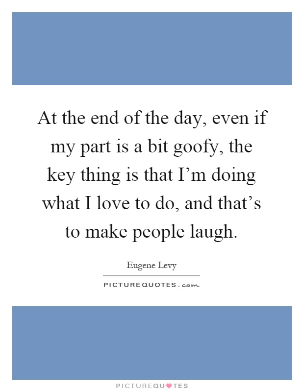 At the end of the day, even if my part is a bit goofy, the key thing is that I'm doing what I love to do, and that's to make people laugh Picture Quote #1