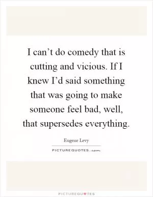 I can’t do comedy that is cutting and vicious. If I knew I’d said something that was going to make someone feel bad, well, that supersedes everything Picture Quote #1