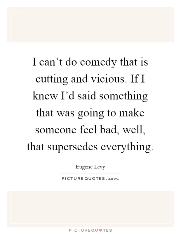 I can't do comedy that is cutting and vicious. If I knew I'd said something that was going to make someone feel bad, well, that supersedes everything Picture Quote #1