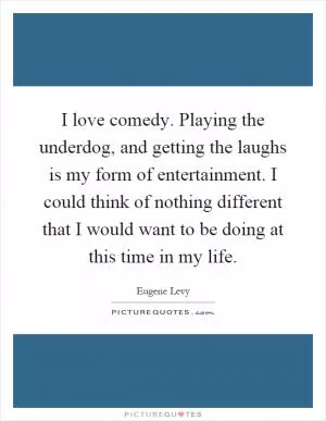 I love comedy. Playing the underdog, and getting the laughs is my form of entertainment. I could think of nothing different that I would want to be doing at this time in my life Picture Quote #1