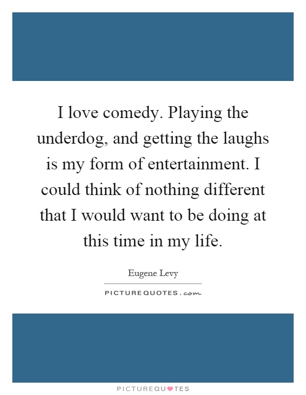 I love comedy. Playing the underdog, and getting the laughs is my form of entertainment. I could think of nothing different that I would want to be doing at this time in my life Picture Quote #1