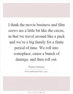 I think the movie business and film crews are a little bit like the circus, in that we travel around like a pack and we’re a big family for a finite period of time. We roll into someplace, cause a bunch of damage, and then roll out Picture Quote #1