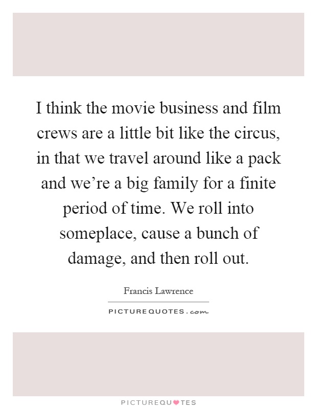 I think the movie business and film crews are a little bit like the circus, in that we travel around like a pack and we're a big family for a finite period of time. We roll into someplace, cause a bunch of damage, and then roll out Picture Quote #1
