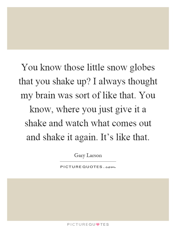 You know those little snow globes that you shake up? I always thought my brain was sort of like that. You know, where you just give it a shake and watch what comes out and shake it again. It's like that Picture Quote #1