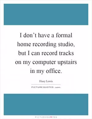 I don’t have a formal home recording studio, but I can record tracks on my computer upstairs in my office Picture Quote #1