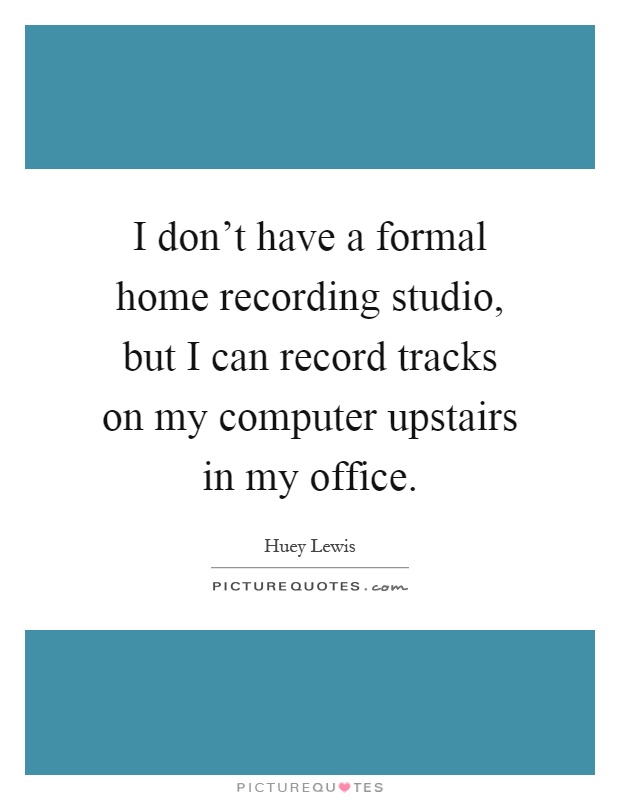 I don't have a formal home recording studio, but I can record tracks on my computer upstairs in my office Picture Quote #1
