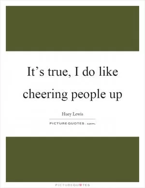 It’s true, I do like cheering people up Picture Quote #1