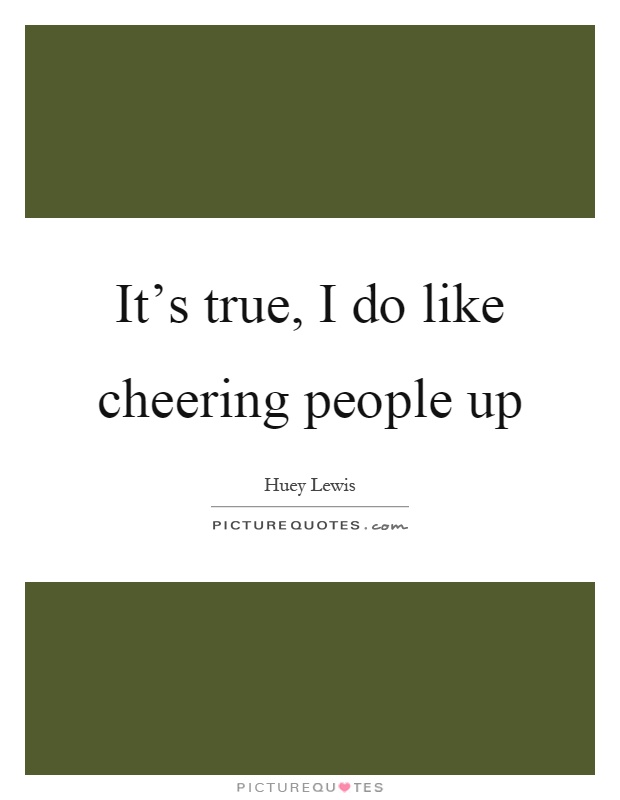 It's true, I do like cheering people up Picture Quote #1