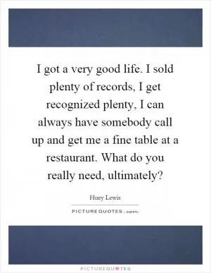 I got a very good life. I sold plenty of records, I get recognized plenty, I can always have somebody call up and get me a fine table at a restaurant. What do you really need, ultimately? Picture Quote #1