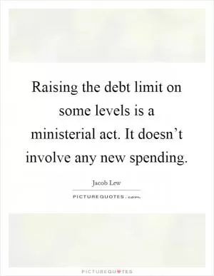 Raising the debt limit on some levels is a ministerial act. It doesn’t involve any new spending Picture Quote #1