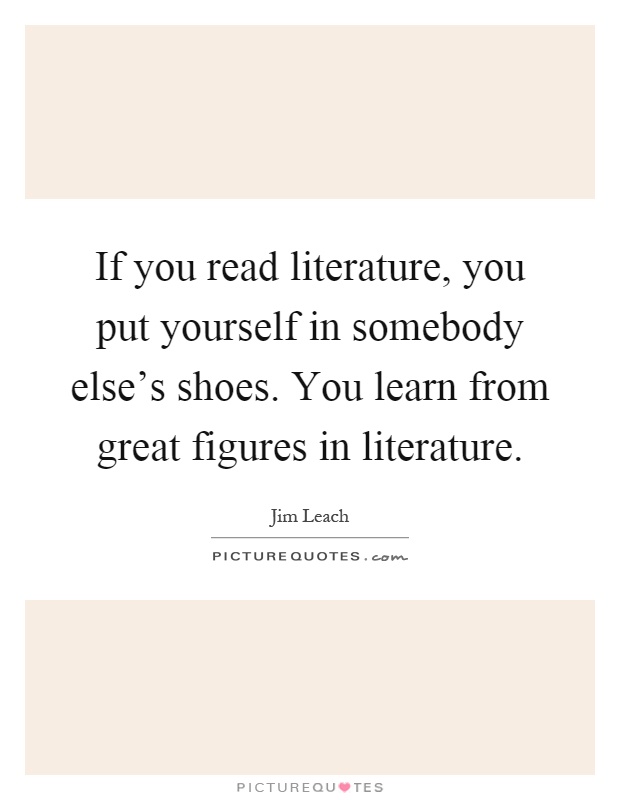 If you read literature, you put yourself in somebody else's shoes. You learn from great figures in literature Picture Quote #1
