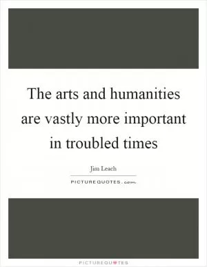 The arts and humanities are vastly more important in troubled times Picture Quote #1