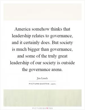 America somehow thinks that leadership relates to governance, and it certainly does. But society is much bigger than governance, and some of the truly great leadership of our society is outside the governance arena Picture Quote #1