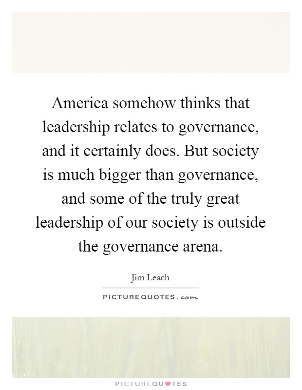 America somehow thinks that leadership relates to governance, and it certainly does. But society is much bigger than governance, and some of the truly great leadership of our society is outside the governance arena Picture Quote #1